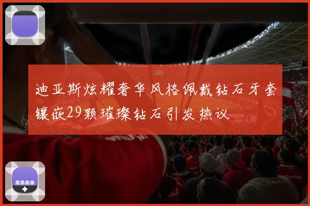 迪亚斯炫耀奢华风格佩戴钻石牙套镶嵌29颗璀璨钻石引发热议