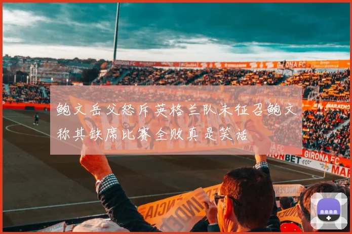 鲍文岳父怒斥英格兰队未征召鲍文称其缺席比赛全败真是笑话