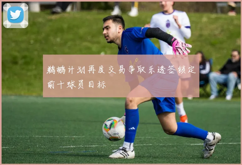 鹈鹕计划再度交易争取乐透签锁定前十球员目标