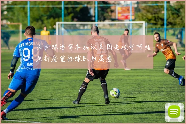 米兰球迷驾车抗议美国老板呼吁结束折磨重拾球队归属感