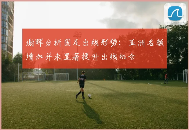 谢晖分析国足出线形势：亚洲名额增加并未显著提升出线机会
