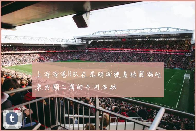 上海海港B队在昆明海埂基地圆满结束为期三周的冬训活动