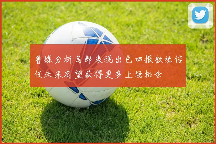 鲁媒分析乌郎表现出色回报教练信任未来有望获得更多上场机会