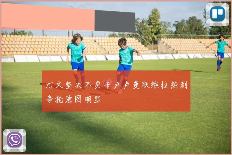 尤文坚决不卖卡卢卢曼联维拉热刺争抢意图明显