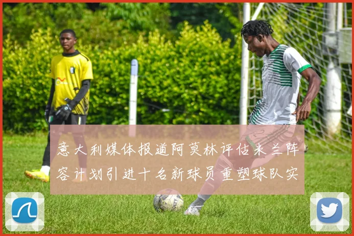 意大利媒体报道阿莫林评估米兰阵容计划引进十名新球员重塑球队实力