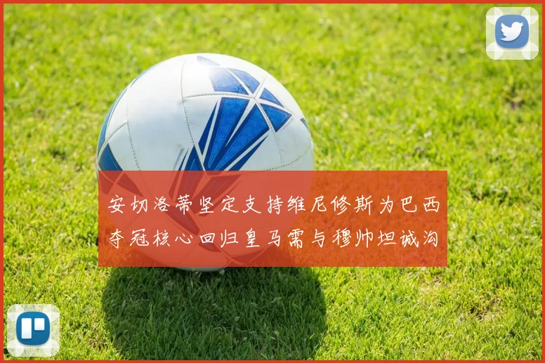 安切洛蒂坚定支持维尼修斯为巴西夺冠核心回归皇马需与穆帅坦诚沟通