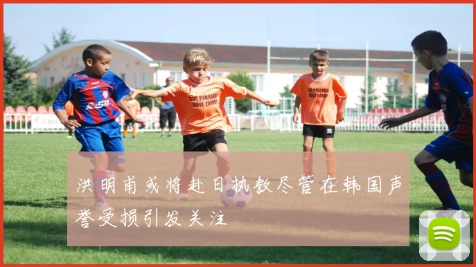 洪明甫或将赴日执教尽管在韩国声誉受损引发关注
