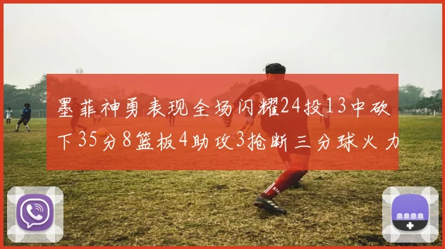 墨菲神勇表现全场闪耀24投13中砍下35分8篮板4助攻3抢断三分球火力全开