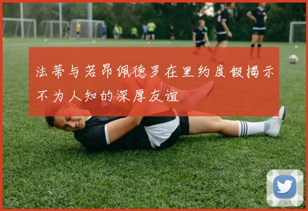 法蒂与若昂佩德罗在里约度假揭示不为人知的深厚友谊