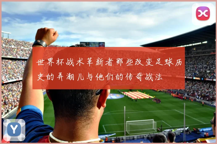 世界杯战术革新者那些改变足球历史的弄潮儿与他们的传奇战法