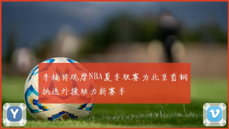 李楠将观摩NBA夏季联赛为北京首钢挑选外援助力新赛季