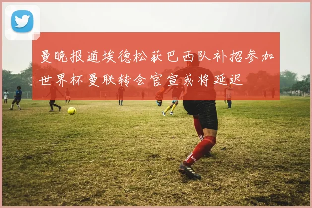 曼晚报道埃德松获巴西队补招参加世界杯曼联转会官宣或将延迟