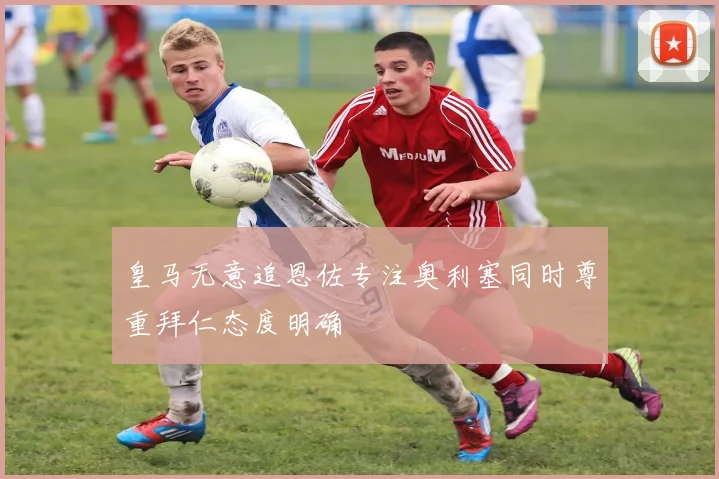 皇马无意追恩佐专注奥利塞同时尊重拜仁态度明确