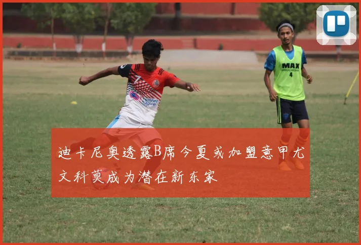 迪卡尼奥透露B席今夏或加盟意甲尤文科莫成为潜在新东家