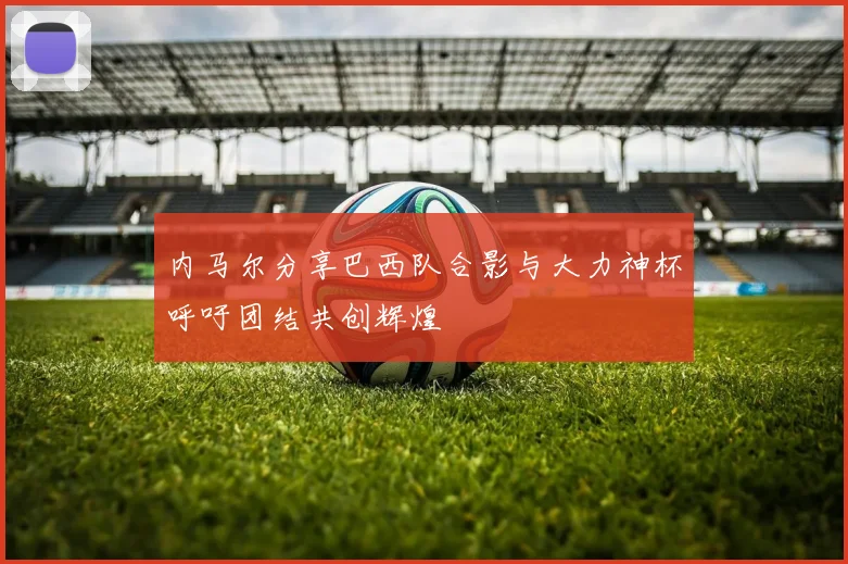内马尔分享巴西队合影与大力神杯呼吁团结共创辉煌